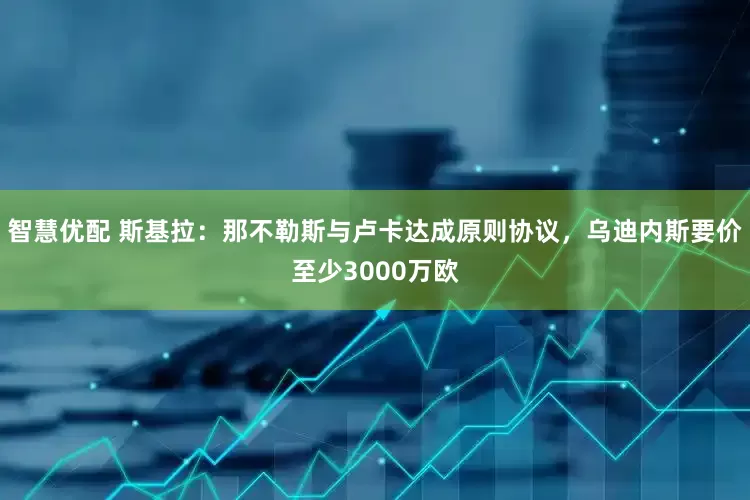 智慧优配 斯基拉：那不勒斯与卢卡达成原则协议，乌迪内斯要价至少3000万欧