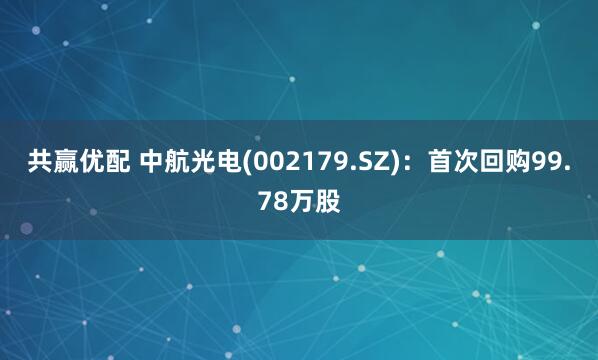 共赢优配 中航光电(002179.SZ)：首次回购99.78万股