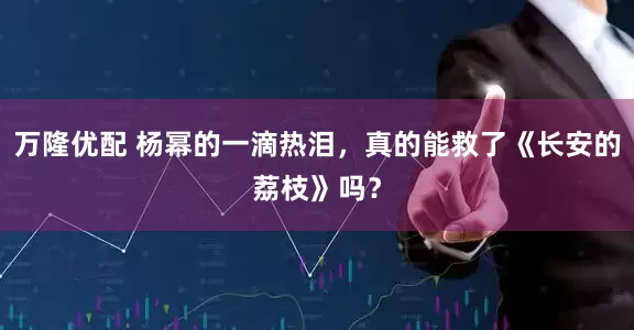 万隆优配 杨幂的一滴热泪，真的能救了《长安的荔枝》吗？