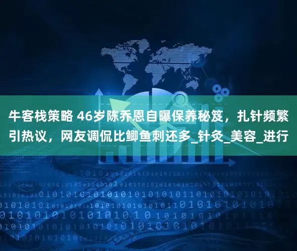 牛客栈策略 46岁陈乔恩自曝保养秘笈，扎针频繁引热议，网友调侃比鲫鱼刺还多_针灸_美容_进行