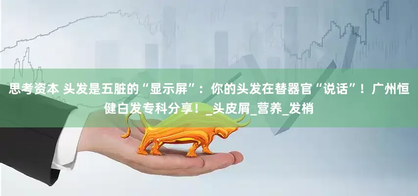 思考资本 头发是五脏的“显示屏”：你的头发在替器官“说话”！广州恒健白发专科分享！_头皮屑_营养_发梢