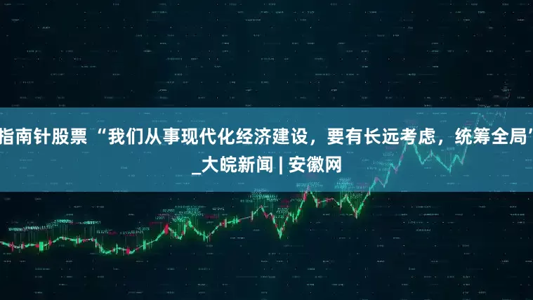 指南针股票 “我们从事现代化经济建设，要有长远考虑，统筹全局”_大皖新闻 | 安徽网