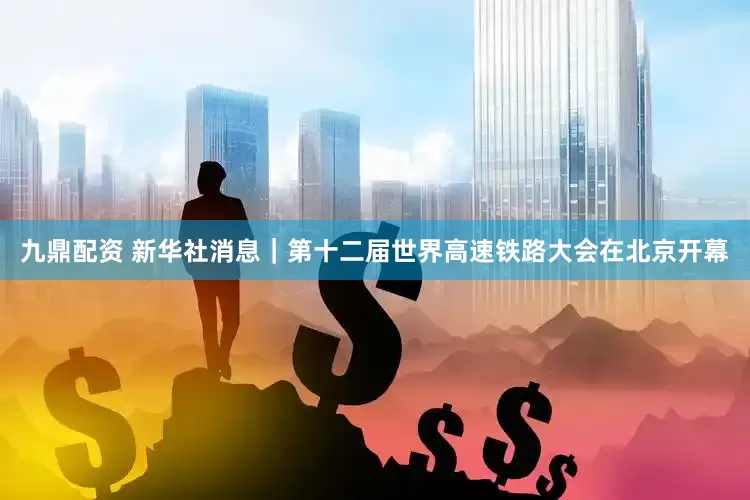 九鼎配资 新华社消息｜第十二届世界高速铁路大会在北京开幕