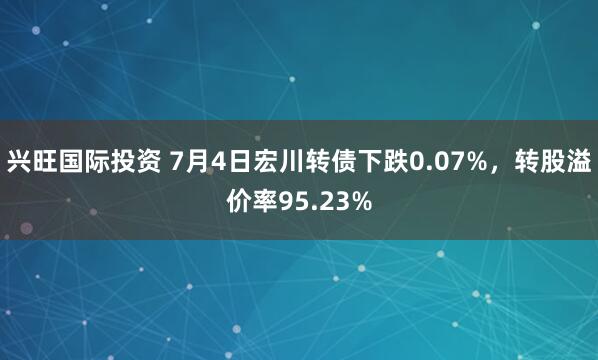 兴旺国际投资 7月4日宏川转债下跌0.07%，转股溢价率95.23%