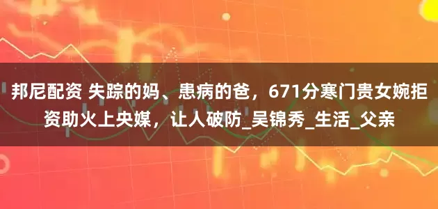 邦尼配资 失踪的妈、患病的爸，671分寒门贵女婉拒资助火上央媒，让人破防_吴锦秀_生活_父亲