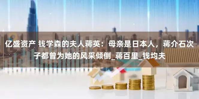 亿盛资产 钱学森的夫人蒋英：母亲是日本人，蒋介石次子都曾为她的风采倾倒_蒋百里_钱均夫