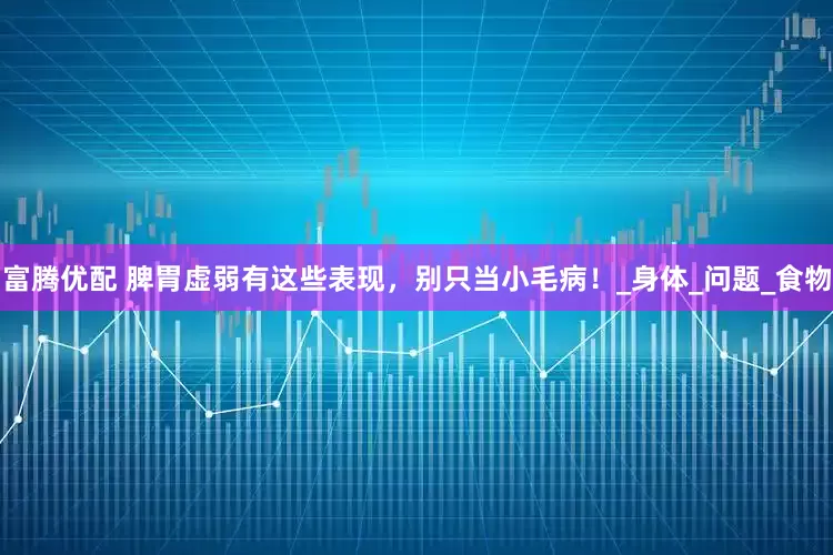 富腾优配 脾胃虚弱有这些表现，别只当小毛病！_身体_问题_食物