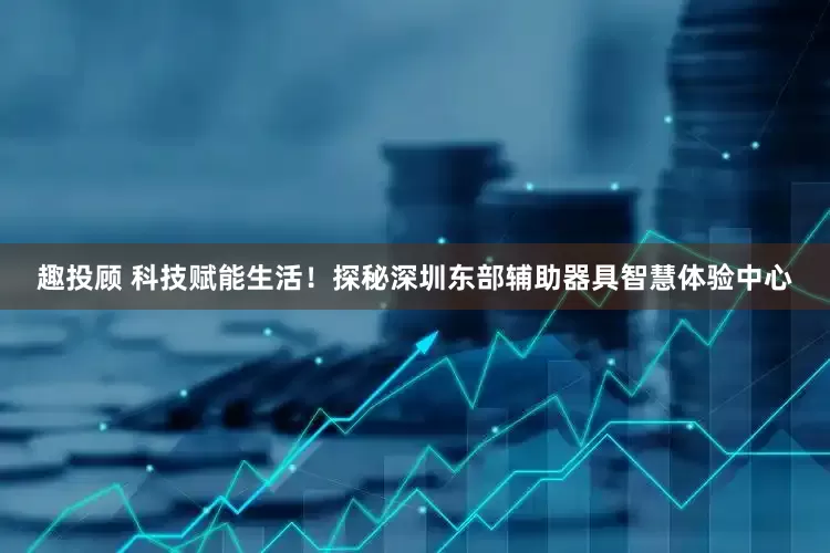 趣投顾 科技赋能生活！探秘深圳东部辅助器具智慧体验中心