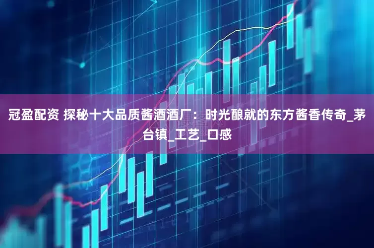 冠盈配资 探秘十大品质酱酒酒厂：时光酿就的东方酱香传奇_茅台镇_工艺_口感