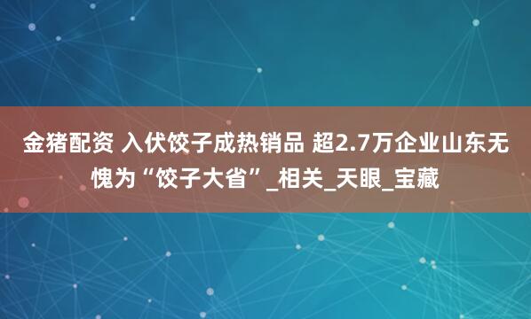 金猪配资 入伏饺子成热销品 超2.7万企业山东无愧为“饺子大省”_相关_天眼_宝藏