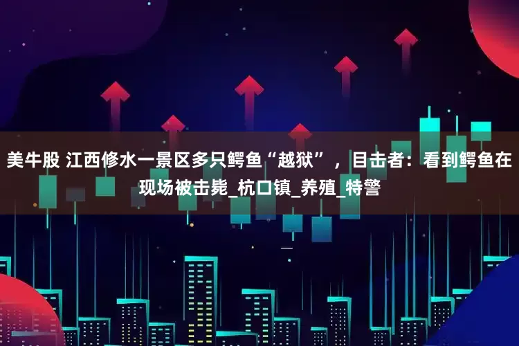 美牛股 江西修水一景区多只鳄鱼“越狱” ，目击者：看到鳄鱼在现场被击毙_杭口镇_养殖_特警