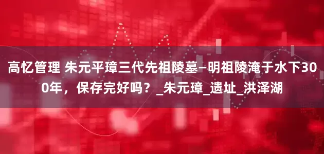 高忆管理 朱元平璋三代先祖陵墓—明祖陵淹于水下300年，保存完好吗？_朱元璋_遗址_洪泽湖