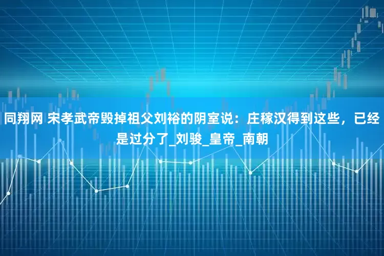 同翔网 宋孝武帝毁掉祖父刘裕的阴室说：庄稼汉得到这些，已经是过分了_刘骏_皇帝_南朝