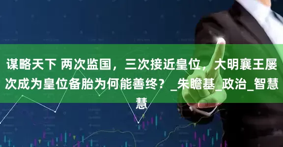 谋略天下 两次监国，三次接近皇位，大明襄王屡次成为皇位备胎为何能善终？_朱瞻基_政治_智慧