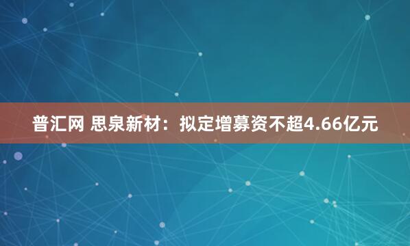 普汇网 思泉新材：拟定增募资不超4.66亿元