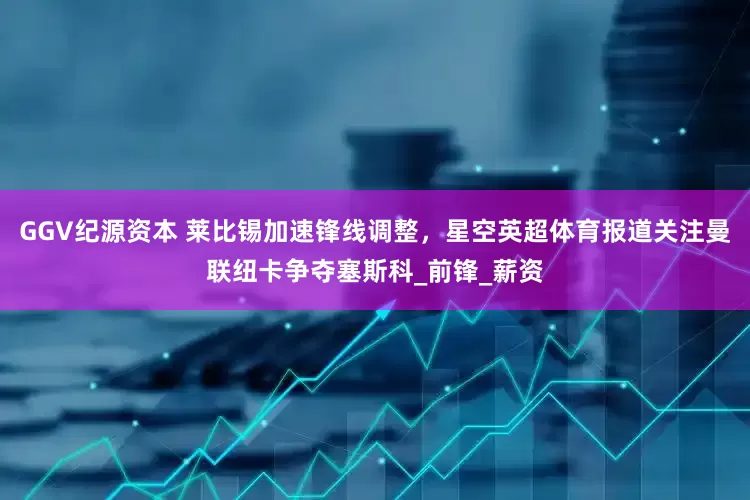 GGV纪源资本 莱比锡加速锋线调整，星空英超体育报道关注曼联纽卡争夺塞斯科_前锋_薪资