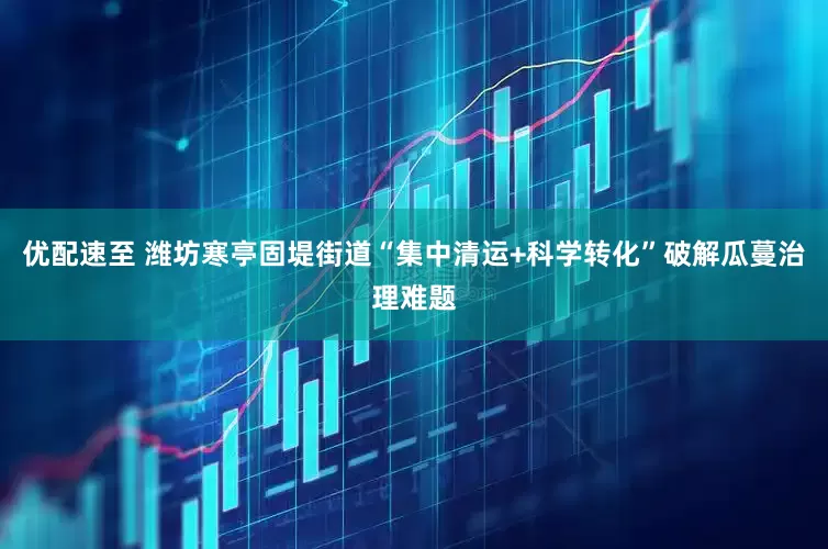 优配速至 潍坊寒亭固堤街道“集中清运+科学转化”破解瓜蔓治理难题