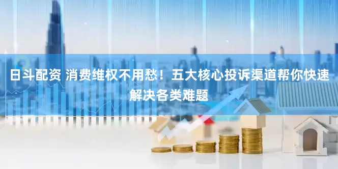 日斗配资 消费维权不用愁！五大核心投诉渠道帮你快速解决各类难题