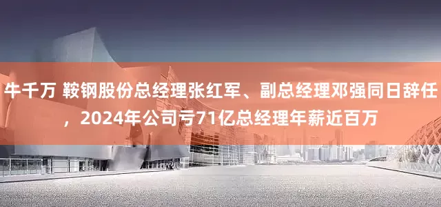 牛千万 鞍钢股份总经理张红军、副总经理邓强同日辞任，2024年公司亏71亿总经理年薪近百万