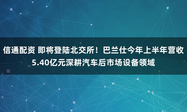 信通配资 即将登陆北交所！巴兰仕今年上半年营收5.40亿元深耕汽车后市场设备领域