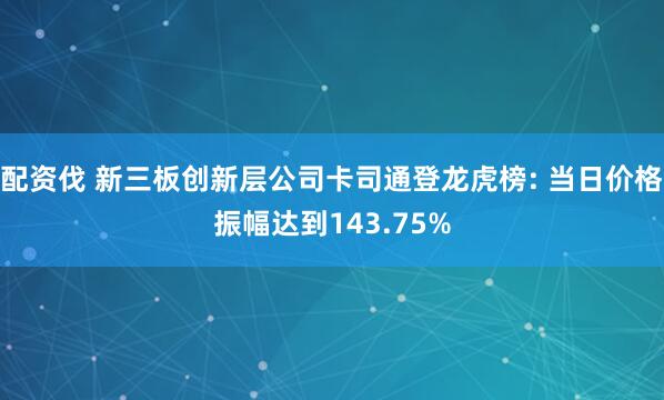 配资伐 新三板创新层公司卡司通登龙虎榜: 当日价格振幅达到143.75%