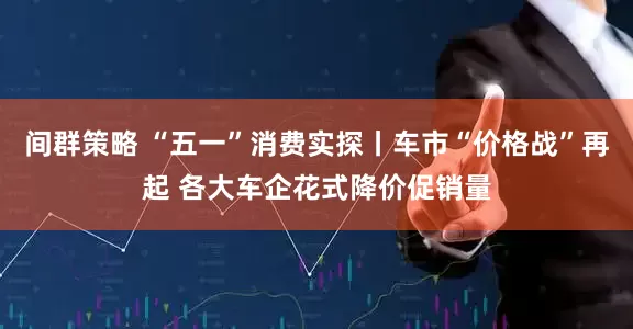 间群策略 “五一”消费实探丨车市“价格战”再起 各大车企花式降价促销量