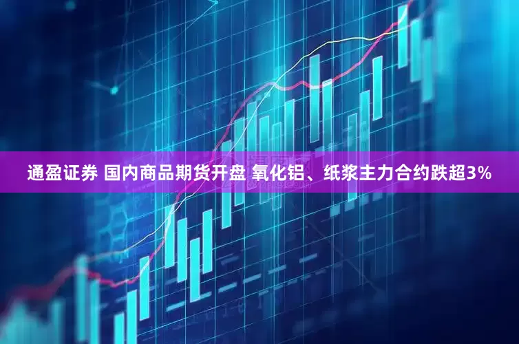 通盈证券 国内商品期货开盘 氧化铝、纸浆主力合约跌超3%