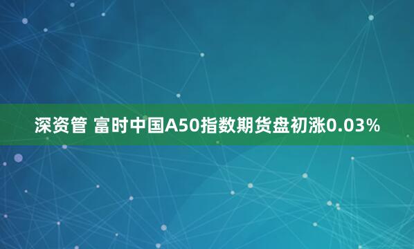 深资管 富时中国A50指数期货盘初涨0.03%