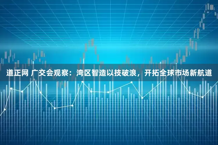 道正网 广交会观察：湾区智造以技破浪，开拓全球市场新航道