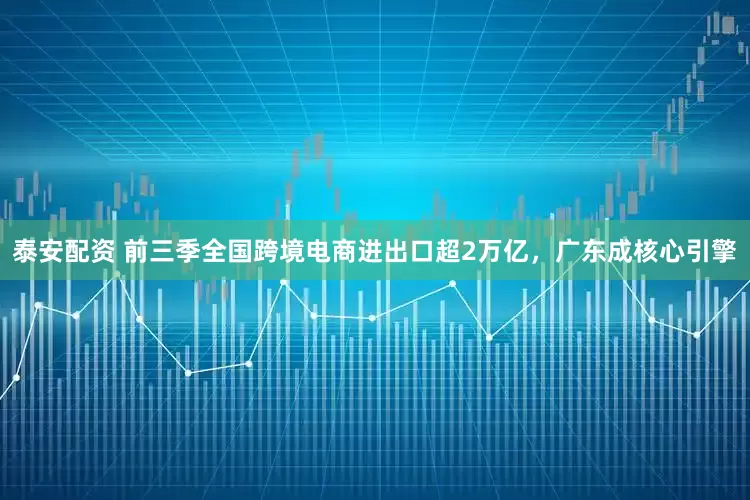 泰安配资 前三季全国跨境电商进出口超2万亿，广东成核心引擎
