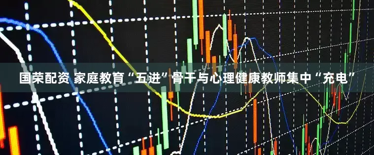 国荣配资 家庭教育“五进”骨干与心理健康教师集中“充电”