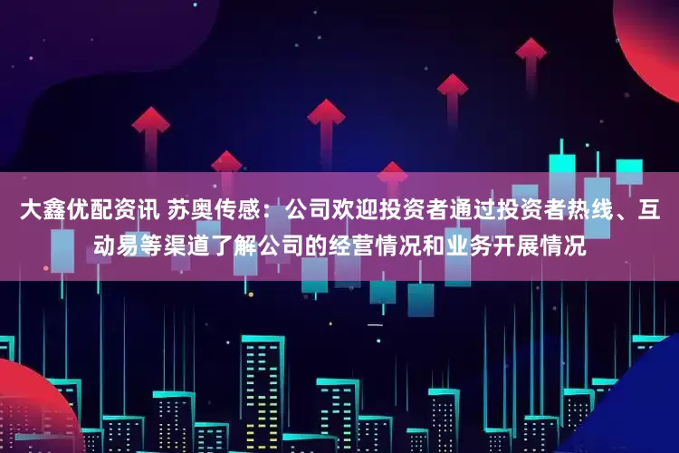 大鑫优配资讯 苏奥传感：公司欢迎投资者通过投资者热线、互动易等渠道了解公司的经营情况和业务开展情况
