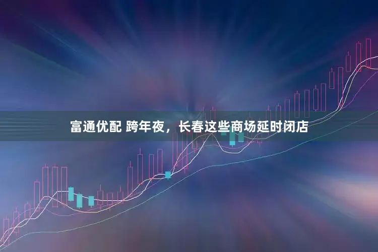 富通优配 跨年夜，长春这些商场延时闭店
