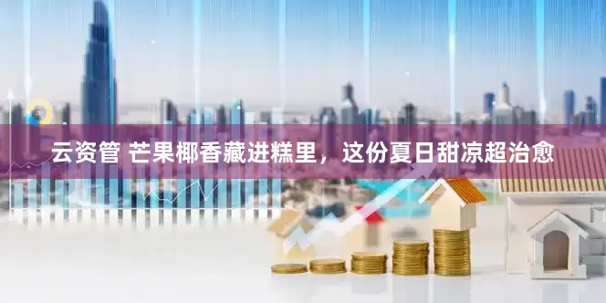 云资管 芒果椰香藏进糕里，这份夏日甜凉超治愈