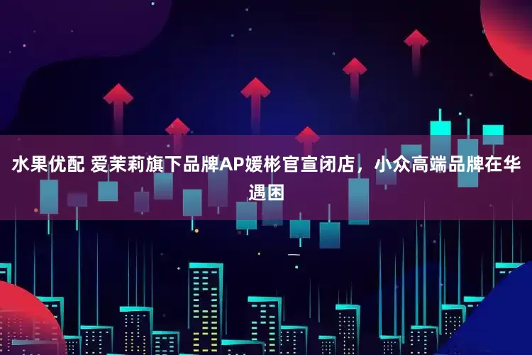 水果优配 爱茉莉旗下品牌AP媛彬官宣闭店，小众高端品牌在华遇困