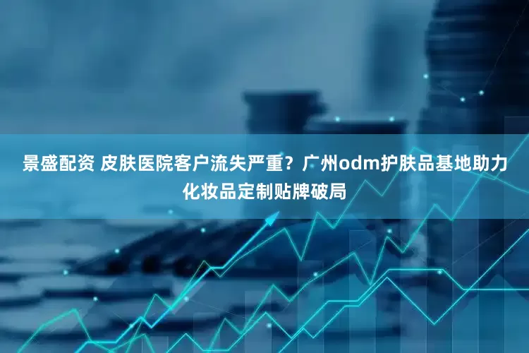 景盛配资 皮肤医院客户流失严重？广州odm护肤品基地助力化妆品定制贴牌破局