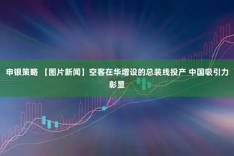 申银策略 【图片新闻】空客在华增设的总装线投产 中国吸引力彰显