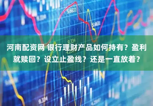 河南配资网 银行理财产品如何持有?盈利就赎回?设立止盈线?还是一直放着?