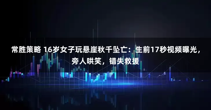 常胜策略 16岁女子玩悬崖秋千坠亡：生前17秒视频曝光，旁人哄笑，错失救援
