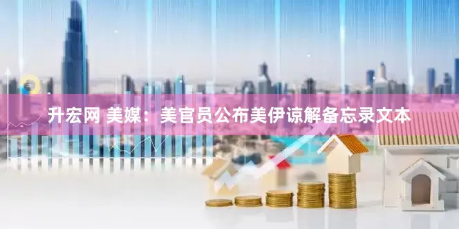 升宏网 美媒：美官员公布美伊谅解备忘录文本