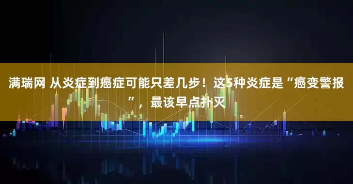 满瑞网 从炎症到癌症可能只差几步！这5种炎症是“癌变警报”，最该早点扑灭