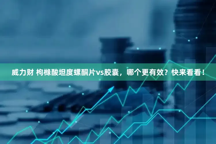 威力财 枸橼酸坦度螺酮片vs胶囊，哪个更有效？快来看看！
